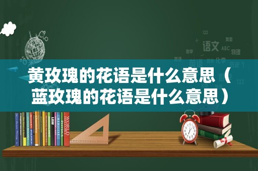 黄玫瑰的花语是什么意思（蓝玫瑰的花语是什么意思）