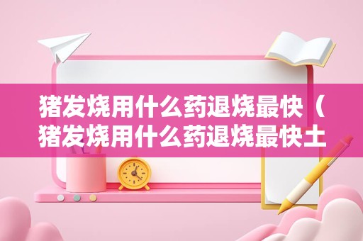 猪发烧用什么药退烧最快（猪发烧用什么药退烧最快土方）