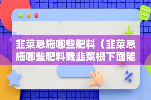 韭菜忌施哪些肥料（韭菜忌施哪些肥料栽韭菜根下面能不能放芝麻饼谢谢）