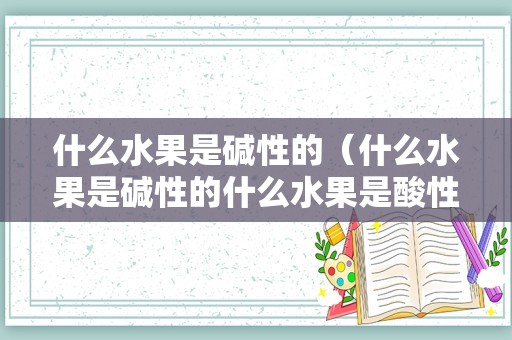 什么水果是碱性的（什么水果是碱性的什么水果是酸性的）