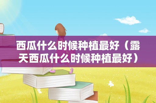 西瓜什么时候种植最好（露天西瓜什么时候种植最好）